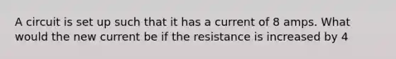 A circuit is set up such that it has a current of 8 amps. What would the new current be if the resistance is increased by 4