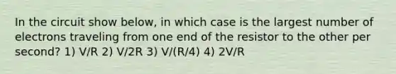 In the circuit show below, in which case is the largest number of electrons traveling from one end of the resistor to the other per second? 1) V/R 2) V/2R 3) V/(R/4) 4) 2V/R