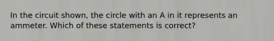 In the circuit shown, the circle with an A in it represents an ammeter. Which of these statements is correct?