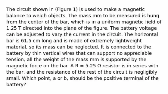 The circuit shown in (Figure 1) is used to make a magnetic balance to weigh objects. The mass mm to be measured is hung from the center of the bar, which is in a uniform magnetic field of 1.25 T directed into the plane of the figure. The battery voltage can be adjusted to vary the current in the circuit. The horizontal bar is 61.5 cm long and is made of extremely lightweight material, so its mass can be neglected. It is connected to the battery by thin vertical wires that can support no appreciable tension; all the weight of the mass mm is supported by the magnetic force on the bar. A R = 5.25 Ω resistor is in series with the bar, and the resistance of the rest of the circuit is negligibly small. Which point, a or b, should be the positive terminal of the battery?