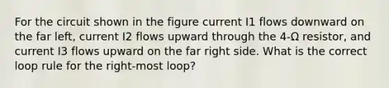 For the circuit shown in the figure current I1 flows downward on the far left, current I2 flows upward through the 4-Ω resistor, and current I3 flows upward on the far right side. What is the correct loop rule for the right-most loop?