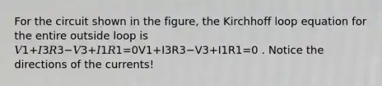 For the circuit shown in the figure, the Kirchhoff loop equation for the entire outside loop is 𝑉1+𝐼3𝑅3−𝑉3+𝐼1𝑅1=0V1+I3R3−V3+I1R1=0 . Notice the directions of the currents!