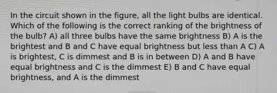 In the circuit shown in the figure, all the light bulbs are identical. Which of the following is the correct ranking of the brightness of the bulb? A) all three bulbs have the same brightness B) A is the brightest and B and C have equal brightness but less than A C) A is brightest, C is dimmest and B is in between D) A and B have equal brightness and C is the dimmest E) B and C have equal brightness, and A is the dimmest