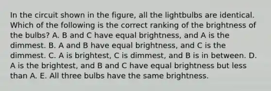 In the circuit shown in the figure, all the lightbulbs are identical. Which of the following is the correct ranking of the brightness of the bulbs? A. B and C have equal brightness, and A is the dimmest. B. A and B have equal brightness, and C is the dimmest. C. A is brightest, C is dimmest, and B is in between. D. A is the brightest, and B and C have equal brightness but less than A. E. All three bulbs have the same brightness.