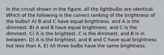 In the circuit shown in the figure, all the lightbulbs are identical. Which of the following is the correct ranking of the brightness of the bulbs? A) B and C have equal brightness, and A is the dimmest. B) A and B have equal brightness, and C is the dimmest. C) A is the brightest, C is the dimmest, and B is in between. D) A is the brightest, and B and C have qual brightness but less than A. E) All three bulbs have the same brightness.