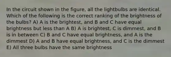 In the circuit shown in the figure, all the lightbulbs are identical. Which of the following is the correct ranking of the brightness of the bulbs? A) A is the brightest, and B and C have equal brightness but less than A B) A is brightest, C is dimmest, and B is in between C) B and C have equal brightness, and A is the dimmest D) A and B have equal brightness, and C is the dimmest E) All three bulbs have the same brightness