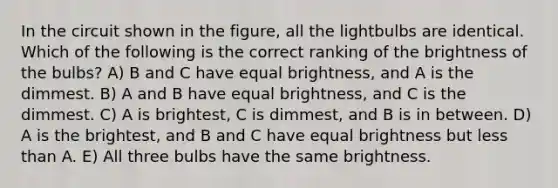 In the circuit shown in the figure, all the lightbulbs are identical. Which of the following is the correct ranking of the brightness of the bulbs? A) B and C have equal brightness, and A is the dimmest. B) A and B have equal brightness, and C is the dimmest. C) A is brightest, C is dimmest, and B is in between. D) A is the brightest, and B and C have equal brightness but less than A. E) All three bulbs have the same brightness.