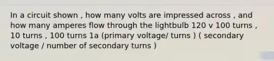 In a circuit shown , how many volts are impressed across , and how many amperes flow through the lightbulb 120 v 100 turns , 10 turns , 100 turns 1a (primary voltage/ turns ) ( secondary voltage / number of secondary turns )