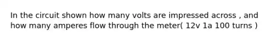 In the circuit shown how many volts are impressed across , and how many amperes flow through the meter( 12v 1a 100 turns )