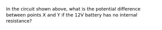 In the circuit shown above, what is the potential difference between points X and Y if the 12V battery has no internal resistance?