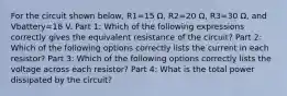 For the circuit shown below, R1=15 Ω, R2=20 Ω, R3=30 Ω, and Vbattery=18 V. Part 1: Which of the following expressions correctly gives the equivalent resistance of the circuit? Part 2: Which of the following options correctly lists the current in each resistor? Part 3: Which of the following options correctly lists the voltage across each resistor? Part 4: What is the total power dissipated by the circuit?