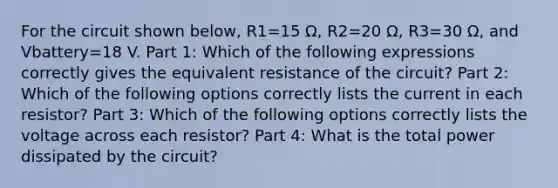 For the circuit shown below, R1=15 Ω, R2=20 Ω, R3=30 Ω, and Vbattery=18 V. Part 1: Which of the following expressions correctly gives the equivalent resistance of the circuit? Part 2: Which of the following options correctly lists the current in each resistor? Part 3: Which of the following options correctly lists the voltage across each resistor? Part 4: What is the total power dissipated by the circuit?