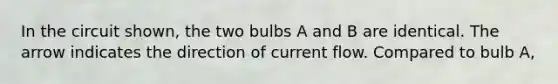 In the circuit shown, the two bulbs A and B are identical. The arrow indicates the direction of current flow. Compared to bulb A,