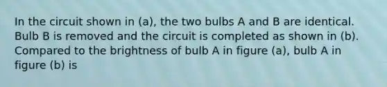 In the circuit shown in (a), the two bulbs A and B are identical. Bulb B is removed and the circuit is completed as shown in (b). Compared to the brightness of bulb A in figure (a), bulb A in figure (b) is