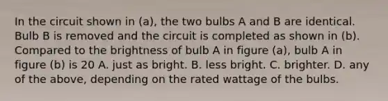 In the circuit shown in (a), the two bulbs A and B are identical. Bulb B is removed and the circuit is completed as shown in (b). Compared to the brightness of bulb A in figure (a), bulb A in figure (b) is 20 A. just as bright. B. less bright. C. brighter. D. any of the above, depending on the rated wattage of the bulbs.