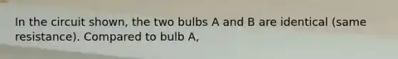 In the circuit shown, the two bulbs A and B are identical (same resistance). Compared to bulb A,