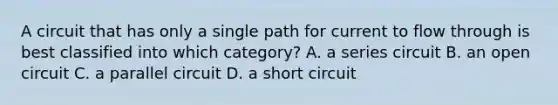 A circuit that has only a single path for current to flow through is best classified into which category? A. a series circuit B. an open circuit C. a parallel circuit D. a short circuit