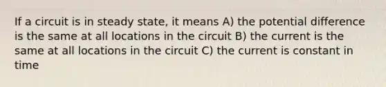 If a circuit is in steady state, it means A) the potential difference is the same at all locations in the circuit B) the current is the same at all locations in the circuit C) the current is constant in time