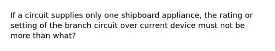 If a circuit supplies only one shipboard appliance, the rating or setting of the branch circuit over current device must not be more than what?