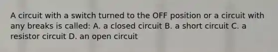 A circuit with a switch turned to the OFF position or a circuit with any breaks is called: A. a closed circuit B. a short circuit C. a resistor circuit D. an open circuit