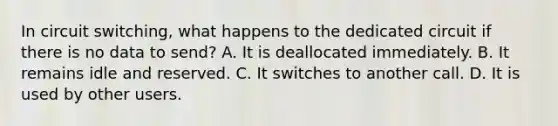 In circuit switching, what happens to the dedicated circuit if there is no data to send? A. It is deallocated immediately. B. It remains idle and reserved. C. It switches to another call. D. It is used by other users.