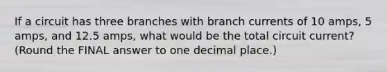 If a circuit has three branches with branch currents of 10 amps, 5 amps, and 12.5 amps, what would be the total circuit current? (Round the FINAL answer to one decimal place.)