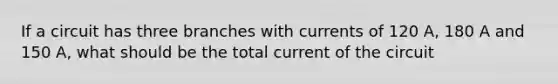 If a circuit has three branches with currents of 120 A, 180 A and 150 A, what should be the total current of the circuit