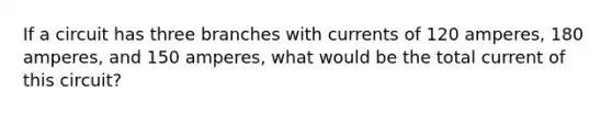 If a circuit has three branches with currents of 120 amperes, 180 amperes, and 150 amperes, what would be the total current of this circuit?