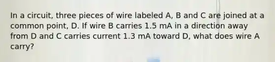 In a circuit, three pieces of wire labeled A, B and C are joined at a common point, D. If wire B carries 1.5 mA in a direction away from D and C carries current 1.3 mA toward D, what does wire A carry?