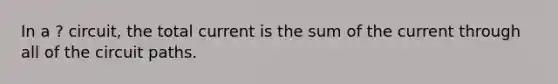 In a ? circuit, the total current is the sum of the current through all of the circuit paths.