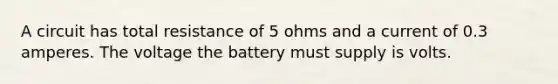 A circuit has total resistance of 5 ohms and a current of 0.3 amperes. The voltage the battery must supply is volts.