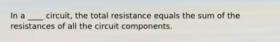 In a ____ circuit, the total resistance equals the sum of the resistances of all the circuit components.