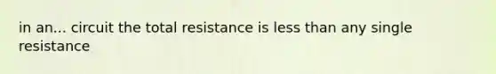 in an... circuit the total resistance is less than any single resistance