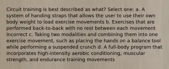 Circuit training is best described as what? Select one: a. A system of handing straps that allows the user to use their own body weight to load exercise movements b. Exercises that are performed back-to-back with no rest between each movement Incorrect c. Taking two modalities and combining them into one exercise movement, such as placing the hands on a balance tool while performing a suspended crunch d. A full-body program that incorporates high-intensity aerobic conditioning, muscular strength, and endurance training movements