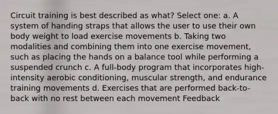 Circuit training is best described as what? Select one: a. A system of handing straps that allows the user to use their own body weight to load exercise movements b. Taking two modalities and combining them into one exercise movement, such as placing the hands on a balance tool while performing a suspended crunch c. A full-body program that incorporates high-intensity aerobic conditioning, muscular strength, and endurance training movements d. Exercises that are performed back-to-back with no rest between each movement Feedback