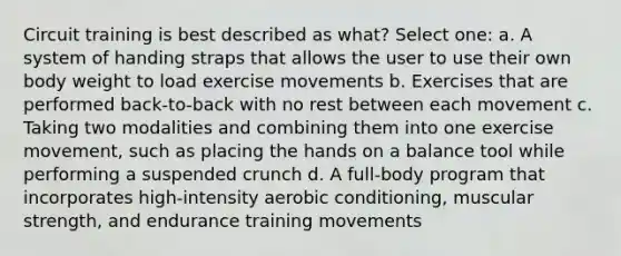 Circuit training is best described as what? Select one: a. A system of handing straps that allows the user to use their own body weight to load exercise movements b. Exercises that are performed back-to-back with no rest between each movement c. Taking two modalities and combining them into one exercise movement, such as placing the hands on a balance tool while performing a suspended crunch d. A full-body program that incorporates high-intensity aerobic conditioning, muscular strength, and endurance training movements