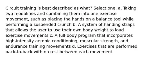 Circuit training is best described as what? Select one: a. Taking two modalities and combining them into one exercise movement, such as placing the hands on a balance tool while performing a suspended crunch b. A system of handing straps that allows the user to use their own body weight to load exercise movements c. A full-body program that incorporates high-intensity aerobic conditioning, muscular strength, and endurance training movements d. Exercises that are performed back-to-back with no rest between each movement