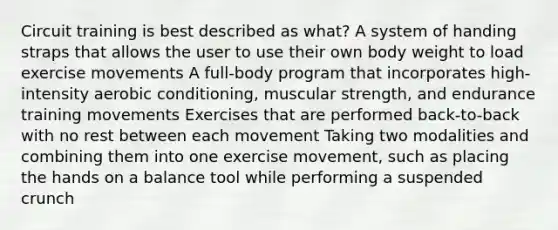 Circuit training is best described as what? A system of handing straps that allows the user to use their own body weight to load exercise movements A full-body program that incorporates high-intensity aerobic conditioning, muscular strength, and endurance training movements Exercises that are performed back-to-back with no rest between each movement Taking two modalities and combining them into one exercise movement, such as placing the hands on a balance tool while performing a suspended crunch