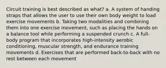 Circuit training is best described as what? a. A system of handing straps that allows the user to use their own body weight to load exercise movements b. Taking two modalities and combining them into one exercise movement, such as placing the hands on a balance tool while performing a suspended crunch c. A full-body program that incorporates high-intensity aerobic conditioning, muscular strength, and endurance training movements d. Exercises that are performed back-to-back with no rest between each movement