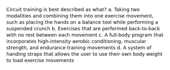 Circuit training is best described as what? a. Taking two modalities and combining them into one exercise movement, such as placing the hands on a balance tool while performing a suspended crunch b. Exercises that are performed back-to-back with no rest between each movement c. A full-body program that incorporates high-intensity aerobic conditioning, muscular strength, and endurance training movements d. A system of handing straps that allows the user to use their own body weight to load exercise movements