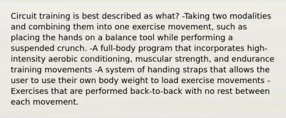 Circuit training is best described as what? -Taking two modalities and combining them into one exercise movement, such as placing the hands on a balance tool while performing a suspended crunch. -A full-body program that incorporates high-intensity aerobic conditioning, muscular strength, and endurance training movements -A system of handing straps that allows the user to use their own body weight to load exercise movements -Exercises that are performed back-to-back with no rest between each movement.