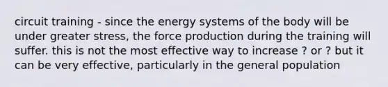 circuit training - since the energy systems of the body will be under greater stress, the force production during the training will suffer. this is not the most effective way to increase ? or ? but it can be very effective, particularly in the general population