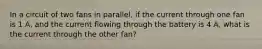 In a circuit of two fans in parallel, if the current through one fan is 1 A, and the current flowing through the battery is 4 A, what is the current through the other fan?