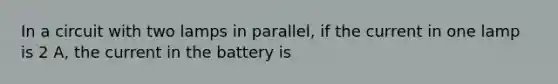 In a circuit with two lamps in parallel, if the current in one lamp is 2 A, the current in the battery is