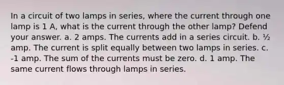 In a circuit of two lamps in series, where the current through one lamp is 1 A, what is the current through the other lamp? Defend your answer. a. 2 amps. The currents add in a series circuit. b. ½ amp. The current is split equally between two lamps in series. c. -1 amp. The sum of the currents must be zero. d. 1 amp. The same current flows through lamps in series.