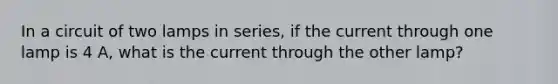 In a circuit of two lamps in series, if the current through one lamp is 4 A, what is the current through the other lamp?