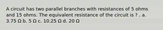 A circuit has two parallel branches with resistances of 5 ohms and 15 ohms. The equivalent resistance of the circuit is ? . a. 3.75 Ω b. 5 Ω c. 10.25 Ω d. 20 Ω