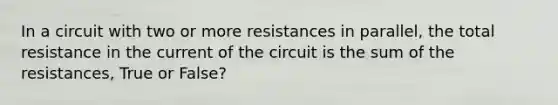 In a circuit with two or more resistances in parallel, the total resistance in the current of the circuit is the sum of the resistances, True or False?