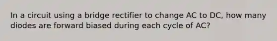 In a circuit using a bridge rectifier to change AC to DC, how many diodes are forward biased during each cycle of AC?