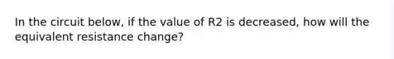 In the circuit below, if the value of R2 is decreased, how will the equivalent resistance change?